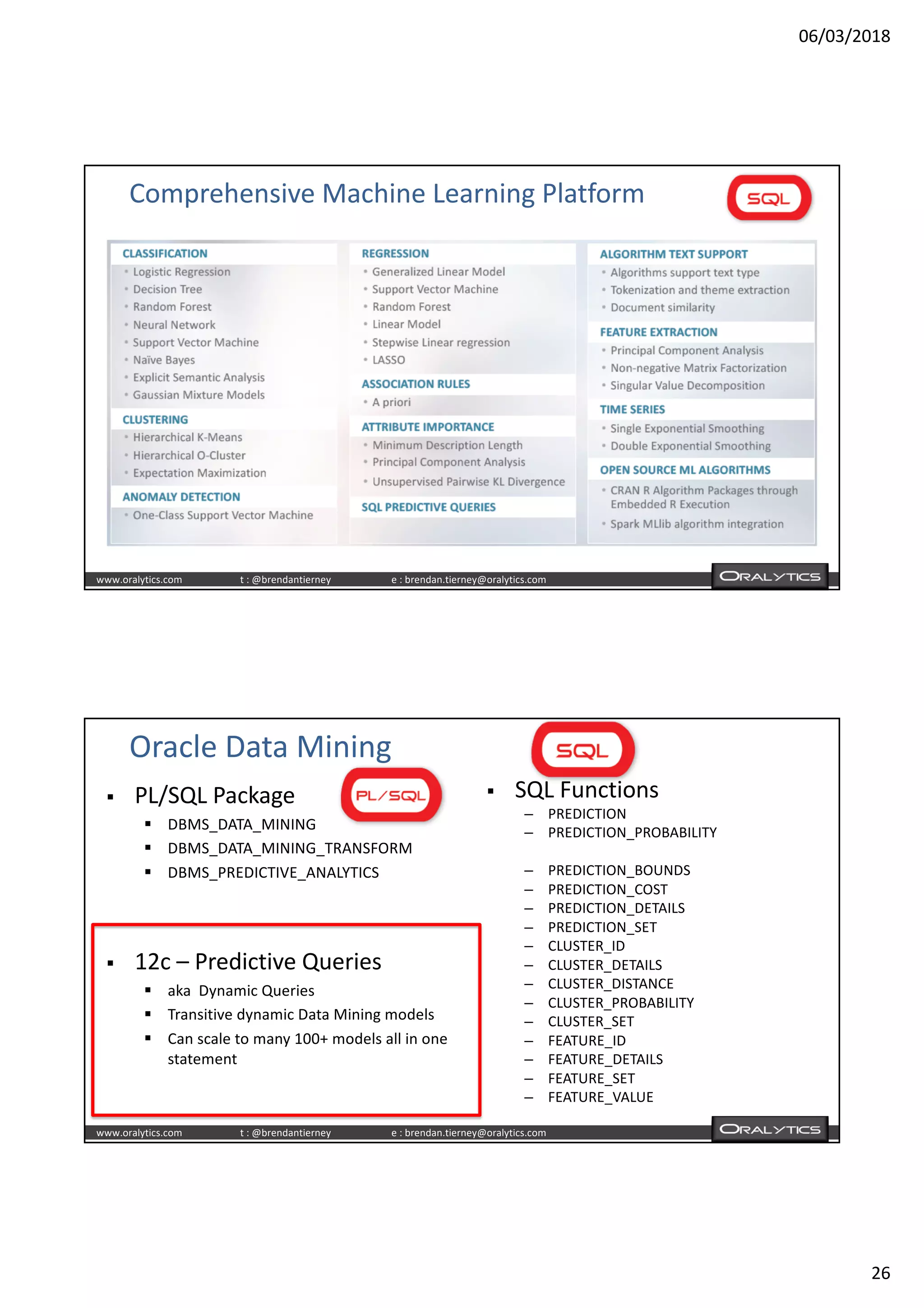 06/03/2018
26
www.oralytics.com t : @brendantierney e : brendan.tierney@oralytics.com
Comprehensive Machine Learning Platform
www.oralytics.com t : @brendantierney e : brendan.tierney@oralytics.com
Oracle Data Mining
§ PL/SQL Package
§ DBMS_DATA_MINING
§ DBMS_DATA_MINING_TRANSFORM
§ DBMS_PREDICTIVE_ANALYTICS
§ SQL Functions
– PREDICTION
– PREDICTION_PROBABILITY
– PREDICTION_BOUNDS
– PREDICTION_COST
– PREDICTION_DETAILS
– PREDICTION_SET
– CLUSTER_ID
– CLUSTER_DETAILS
– CLUSTER_DISTANCE
– CLUSTER_PROBABILITY
– CLUSTER_SET
– FEATURE_ID
– FEATURE_DETAILS
– FEATURE_SET
– FEATURE_VALUE
§ 12c – Predictive Queries
§ aka Dynamic Queries
§ Transitive dynamic Data Mining models
§ Can scale to many 100+ models all in one
statement
 