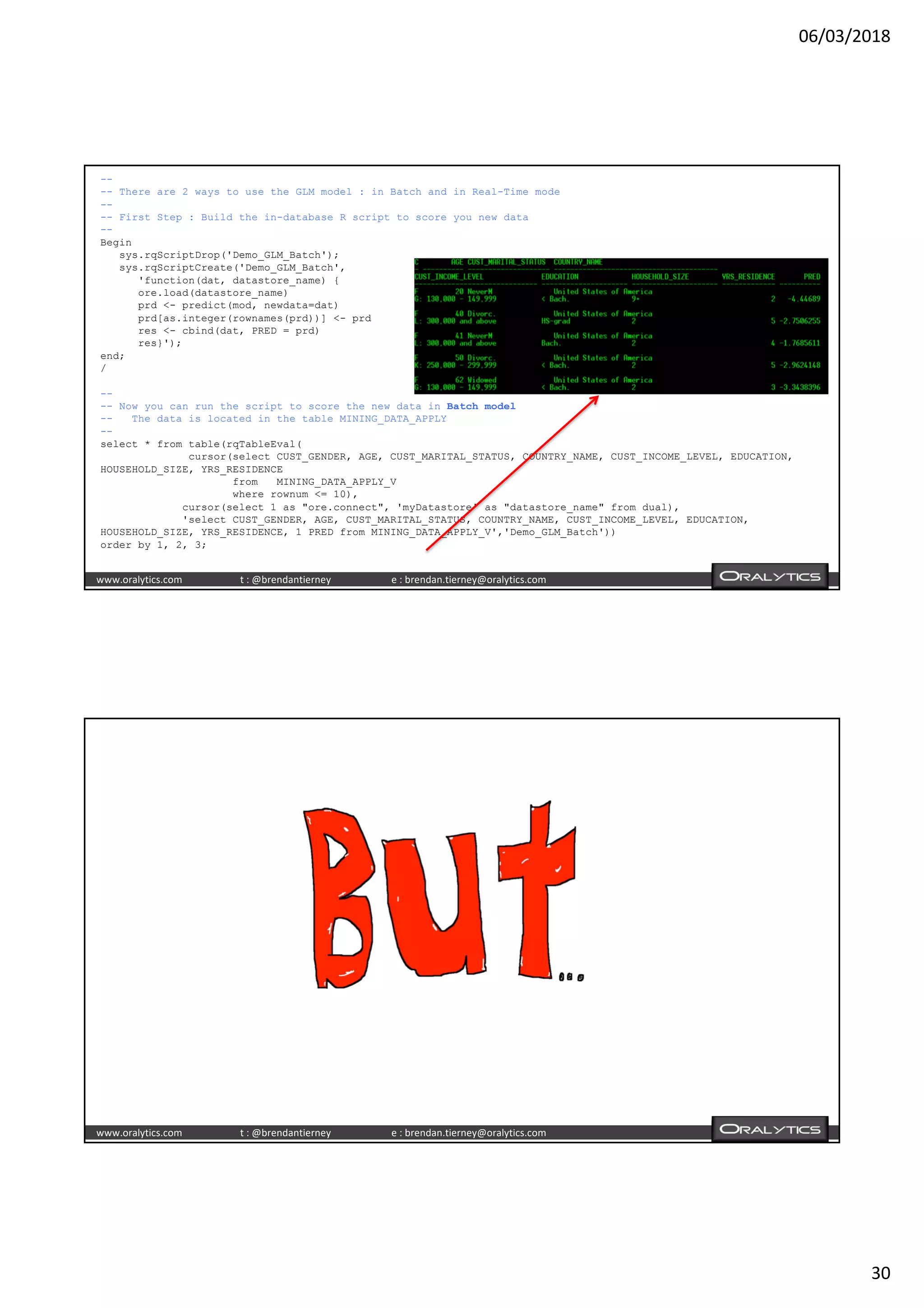 06/03/2018
30
www.oralytics.com t : @brendantierney e : brendan.tierney@oralytics.com
--
-- There are 2 ways to use the GLM model : in Batch and in Real-Time mode
--
-- First Step : Build the in-database R script to score you new data
--
Begin
sys.rqScriptDrop('Demo_GLM_Batch');
sys.rqScriptCreate('Demo_GLM_Batch',
'function(dat, datastore_name) {
ore.load(datastore_name)
prd <- predict(mod, newdata=dat)
prd[as.integer(rownames(prd))] <- prd
res <- cbind(dat, PRED = prd)
res}');
end;
/
--
-- Now you can run the script to score the new data in Batch model
-- The data is located in the table MINING_DATA_APPLY
--
select * from table(rqTableEval(
cursor(select CUST_GENDER, AGE, CUST_MARITAL_STATUS, COUNTRY_NAME, CUST_INCOME_LEVEL, EDUCATION,
HOUSEHOLD_SIZE, YRS_RESIDENCE
from MINING_DATA_APPLY_V
where rownum <= 10),
cursor(select 1 as "ore.connect", 'myDatastore' as "datastore_name" from dual),
'select CUST_GENDER, AGE, CUST_MARITAL_STATUS, COUNTRY_NAME, CUST_INCOME_LEVEL, EDUCATION,
HOUSEHOLD_SIZE, YRS_RESIDENCE, 1 PRED from MINING_DATA_APPLY_V','Demo_GLM_Batch'))
order by 1, 2, 3;
www.oralytics.com t : @brendantierney e : brendan.tierney@oralytics.com
 