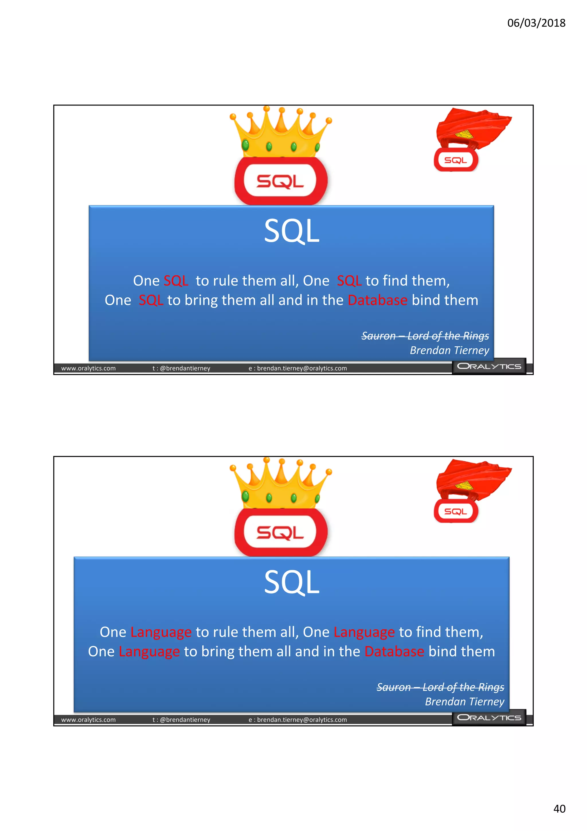 06/03/2018
40
www.oralytics.com t : @brendantierney e : brendan.tierney@oralytics.com
SQL
One SQL to rule them all, One SQL to find them,
One SQL to bring them all and in the Database bind them
Sauron – Lord of the Rings
Brendan Tierney
www.oralytics.com t : @brendantierney e : brendan.tierney@oralytics.com
SQL
One Language to rule them all, One Language to find them,
One Language to bring them all and in the Database bind them
Sauron – Lord of the Rings
Brendan Tierney
 