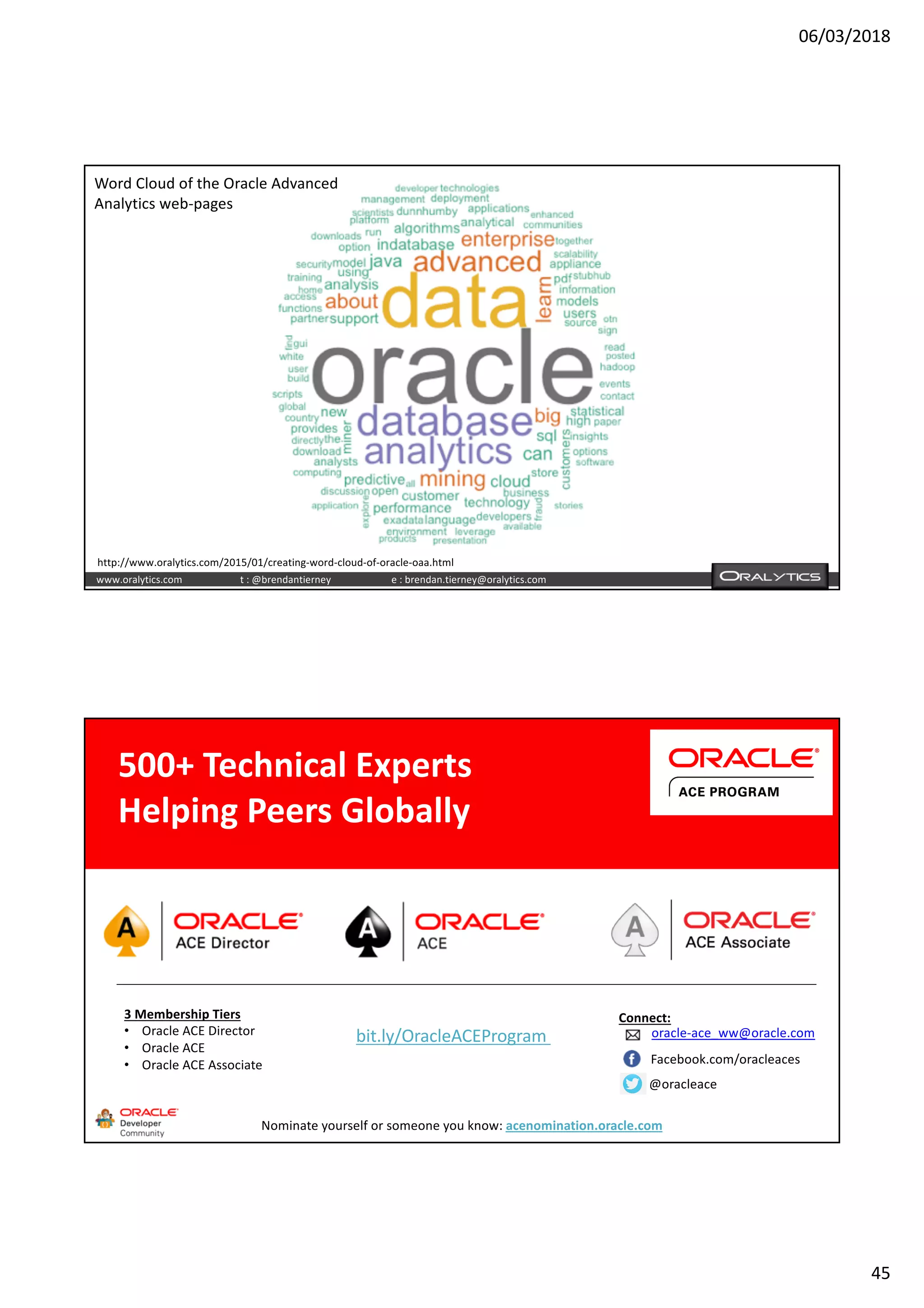 06/03/2018
45
www.oralytics.com t : @brendantierney e : brendan.tierney@oralytics.com
Word Cloud of the Oracle Advanced
Analytics web-pages
http://www.oralytics.com/2015/01/creating-word-cloud-of-oracle-oaa.html
3 Membership Tiers
• Oracle ACE Director
• Oracle ACE
• Oracle ACE Associate
bit.ly/OracleACEProgram
500+ Technical Experts
Helping Peers Globally
Connect:
Nominate yourself or someone you know: acenomination.oracle.com
@oracleace
Facebook.com/oracleaces
oracle-ace_ww@oracle.com
 
