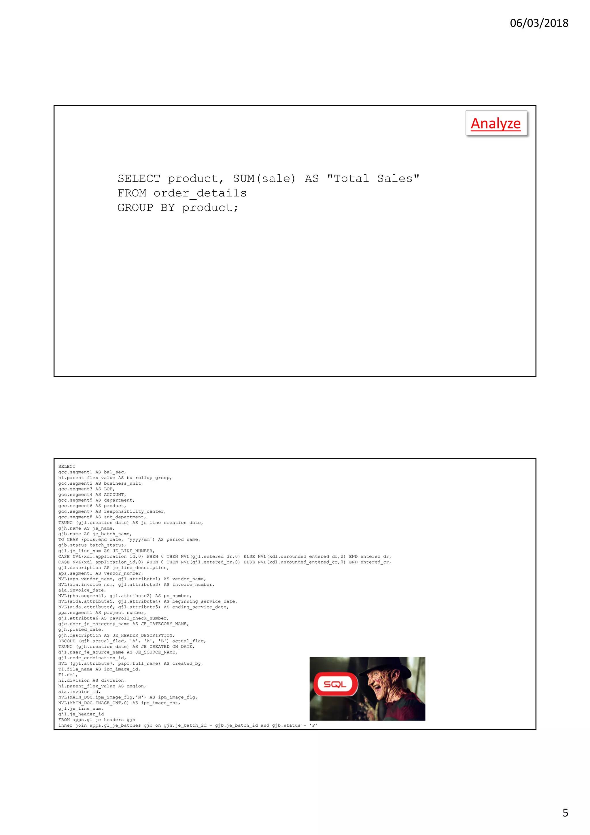 06/03/2018
5
Analyze
SELECT product, SUM(sale) AS "Total Sales"
FROM order_details
GROUP BY product;
Analyze
SELECT product, SUM(sale) AS "Total Sales"
FROM order_details
GROUP BY product
HAVING SUM(sale) >= 10000;
COUNT
AVG
MIN
MAX
MEAN
MODE
…
SELECT
gcc.segment1 AS bal_seg,
hi.parent_flex_value AS bu_rollup_group,
gcc.segment2 AS business_unit,
gcc.segment3 AS LOB,
gcc.segment4 AS ACCOUNT,
gcc.segment5 AS department,
gcc.segment6 AS product,
gcc.segment7 AS responsibility_center,
gcc.segment8 AS sub_department,
TRUNC (gjl.creation_date) AS je_line_creation_date,
gjh.name AS je_name,
gjb.name AS je_batch_name,
TO_CHAR (prds.end_date, 'yyyy/mm') AS period_name,
gjb.status batch_status,
gjl.je_line_num AS JE_LINE_NUMBER,
CASE NVL(xdl.application_id,0) WHEN 0 THEN NVL(gjl.entered_dr,0) ELSE NVL(xdl.unrounded_entered_dr,0) END entered_dr,
CASE NVL(xdl.application_id,0) WHEN 0 THEN NVL(gjl.entered_cr,0) ELSE NVL(xdl.unrounded_entered_cr,0) END entered_cr,
gjl.description AS je_line_description,
aps.segment1 AS vendor_number,
NVL(aps.vendor_name, gjl.attribute1) AS vendor_name,
NVL(aia.invoice_num, gjl.attribute3) AS invoice_number,
aia.invoice_date,
NVL(pha.segment1, gjl.attribute2) AS po_number,
NVL(aida.attribute5, gjl.attribute4) AS beginning_service_date,
NVL(aida.attribute6, gjl.attribute5) AS ending_service_date,
ppa.segment1 AS project_number,
gjl.attribute6 AS payroll_check_number,
gjc.user_je_category_name AS JE_CATEGORY_NAME,
gjh.posted_date,
gjh.description AS JE_HEADER_DESCRIPTION,
DECODE (gjh.actual_flag, 'A', 'A', 'B') actual_flag,
TRUNC (gjh.creation_date) AS JE_CREATED_ON_DATE,
gjs.user_je_source_name AS JE_SOURCE_NAME,
gjl.code_combination_id,
NVL (gjl.attribute7, papf.full_name) AS created_by,
T1.file_name AS ipm_image_id,
T1.url,
hi.division AS division,
hi.parent_flex_value AS region,
aia.invoice_id,
NVL(MAIN_DOC.ipm_image_flg,'N') AS ipm_image_flg,
NVL(MAIN_DOC.IMAGE_CNT,0) AS ipm_image_cnt,
gjl.je_line_num,
gjl.je_header_id
FROM apps.gl_je_headers gjh
inner join apps.gl_je_batches gjb on gjh.je_batch_id = gjb.je_batch_id and gjb.status = 'P'
inner join apps.gl_je_sources gjs on gjh.je_source = gjs.je_source_name
 