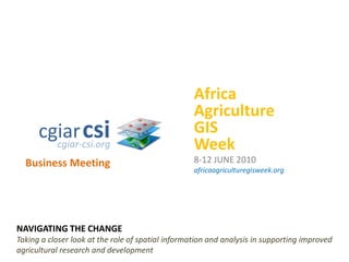 Africa Agriculture GIS Week 8-12 JUNE 2010 africaagriculturegisweek.org cgiarcsi cgiar-csi.org Business Meeting NAVIGATING THE CHANGE Taking a closer look at the role of spatial information and analysis in supporting improved agricultural research and development 