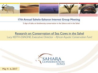 17th Annual Sahelo-Saharan Interest Group Meeting
2 days of talks on biodiversity conservation in the Sahara and in the Sahel
Research on Conservation of Sea Cows in the Sahel
Lucy KEITH-DIAGNE, Executive Director - African Aquatic Conservation Fund
May 4– 6, 2017
 
