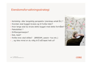 Eiendomsforvaltningsstrategi



›  Kortsiktig- eller langsiktig perspektiv (eierskap antall år) ?
›  Hvordan skal bygget brukes og til hvilke tider?
›  Hvor lenge skal du bruke dette bygget med dette formålet?
›  Fleksibilitet ?
›  Driftsorganisasjon?
›  Eiet, leiet?
›  Hvilke krav skal stilles?     (BREEAM, passiv- hus etc.)
›  .. og ikke minst er du villig til å stå løpet helt ut?




     9. JANUAR 2013
14   SOLSTRANDKONFERANSEN 2013
 