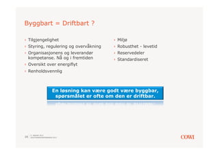 Byggbart = Driftbart ?

›  Tilgjengelighet                             ›  Miljø
›  Styring, regulering og overvåkning          ›  Robusthet - levetid
›  Organisasjonens og leverandør               ›  Reservedeler
   kompetanse. Nå og i fremtiden               ›  Standardiseret
›  Oversikt over energiflyt
›  Renholdsvennlig



                         En løsning kan være godt være byggbar,
                          spørsmålet er ofte om den er driftbar.




     9. JANUAR 2013
16   SOLSTRANDKONFERANSEN 2013
 