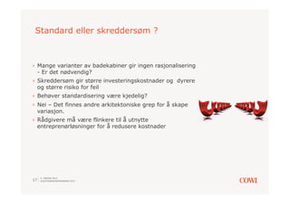 Standard eller skreddersøm ?



›  Mange varianter av badekabiner gir ingen rasjonalisering
   - Er det nødvendig?
›  Skreddersøm gir større investeringskostnader og dyrere
   og større risiko for feil
›  Behøver standardisering være kjedelig?
›  Nei – Det finnes andre arkitektoniske grep for å skape
   variasjon.
›  Rådgivere må være flinkere til å utnytte
   entreprenørløsninger for å redusere kostnader




     9. JANUAR 2013
17   SOLSTRANDKONFERANSEN 2013
 