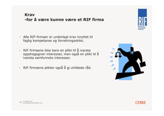 Krav
      -for å være kunne være et RIF firma



›  Alle RIF-firmaer er underlagt krav knyttet til
   faglig kompetanse og forretningsskikk.


›  RIF firmaene ikke bare en plikt til å ivareta
   oppdragsgiver interesser, men også en plikt til å
   ivareta samfunnets interesser.


›  RIF firmaene plikter også å gi uhildede råd.




    9. JANUAR 2013
4   SOLSTRANDKONFERANSEN 2013
 
