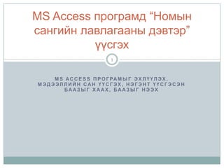 MS Access програмыг эхлүүлэх, Мэдээллийн сан үүсгэх, нэгэнт үүсгэсэн баазыг хаах, баазыг нээх MS Access програмд “Номын сангийн лавлагааны дэвтэр” үүсгэх 1 