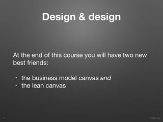 1. Start-ups
Design & design
At the end of this course you will have two new
best friends:

• the business model canvas and

• the lean canvas
10
 