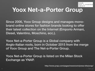 1. Start-ups
Since 2006, Yoox Group designs and manages mono-
brand online stores for fashion brands looking to offer
their latest collection on the Internet (Emporio Armani,
Diesel, Valentino, Moschino, ecc.).
Yoox Net-a-Porter Group is a Global company with
Anglo-Italian roots, born in October 2015 from the merge
of Yoox Group and The Net-a-Porter Group.
Yoox Net-a-Porter Group is listed on the Milan Stock
Exchange as YNAP.
22
http://www.ynap.com/pages/newsroom/press-kits/ynap/
Yoox Net-a-Porter Group
 