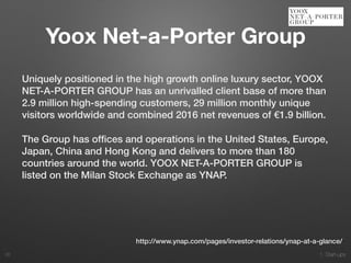 1. Start-ups
Uniquely positioned in the high growth online luxury sector, YOOX
NET-A-PORTER GROUP has an unrivalled client base of more than
2.9 million high-spending customers, 29 million monthly unique
visitors worldwide and combined 2016 net revenues of €1.9 billion.
The Group has ofﬁces and operations in the United States, Europe,
Japan, China and Hong Kong and delivers to more than 180
countries around the world. YOOX NET-A-PORTER GROUP is
listed on the Milan Stock Exchange as YNAP.
26
http://www.ynap.com/pages/investor-relations/ynap-at-a-glance/
Yoox Net-a-Porter Group
 