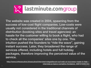 1. Start-ups
The website was created in 2004, spawning from the
success of low-cost ﬂight companies. Low-costs were
usually not considered in the traditional channels of
distribution (booking sites and travel agencies): an
hassle for the customer willing to book a ﬂight, who had
to check all the companies' sites one by one. This
intuition pushed the founders to “ride the wave”, gaining
instant success. Later, they broadened the range of
services offered, including hotels and full holiday
packages, therefore improving the perceived value of the
service.
28
http://www.ict4executive.it/executive/interviste/volagratiscom-sul-web-un-successo-made-in-italy---
intervista-a-marco-corradino-fondatore_4367215330.htm
 