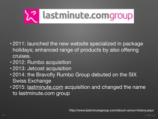 1. Start-ups
• 2011: launched the new website specialized in package
holidays; enhanced range of products by also oﬀering
cruises.

• 2012: Rumbo acquisition

• 2013: Jetcost acquisition

• 2014: the Bravoﬂy Rumbo Group debuted on the SIX
Swiss Exchange

• 2015: lastminute.com acquisition and changed the name
to lastminute.com group
30
http://www.lastminutegroup.com/about-us/our-history.aspx
 