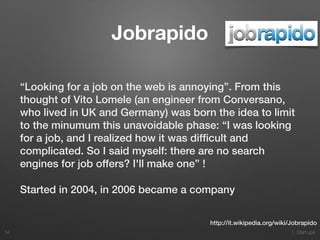 1. Start-ups
Jobrapido
“Looking for a job on the web is annoying”. From this
thought of Vito Lomele (an engineer from Conversano,
who lived in UK and Germany) was born the idea to limit
to the minumum this unavoidable phase: “I was looking
for a job, and I realized how it was difﬁcult and
complicated. So I said myself: there are no search
engines for job offers? I'll make one” !
Started in 2004, in 2006 became a company
34
http://it.wikipedia.org/wiki/Jobrapido
 