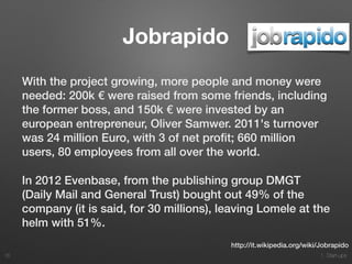 1. Start-ups
Jobrapido
With the project growing, more people and money were
needed: 200k € were raised from some friends, including
the former boss, and 150k € were invested by an
european entrepreneur, Oliver Samwer. 2011's turnover
was 24 million Euro, with 3 of net proﬁt; 660 million
users, 80 employees from all over the world.
In 2012 Evenbase, from the publishing group DMGT
(Daily Mail and General Trust) bought out 49% of the
company (it is said, for 30 millions), leaving Lomele at the
helm with 51%.
35
http://it.wikipedia.org/wiki/Jobrapido
 