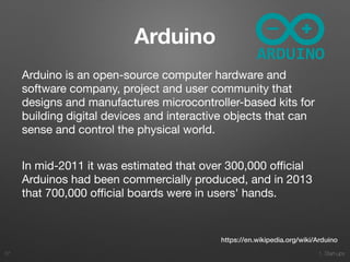 1. Start-ups
Arduino
37
Arduino is an open-source computer hardware and
software company, project and user community that
designs and manufactures microcontroller-based kits for
building digital devices and interactive objects that can
sense and control the physical world.

In mid-2011 it was estimated that over 300,000 oﬃcial
Arduinos had been commercially produced, and in 2013
that 700,000 oﬃcial boards were in users' hands.

https://en.wikipedia.org/wiki/Arduino
 