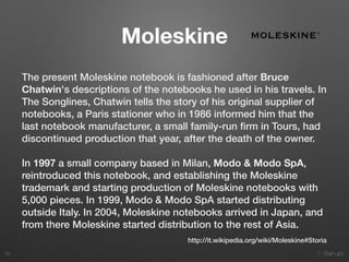 1. Start-ups
Moleskine
The present Moleskine notebook is fashioned after Bruce
Chatwin's descriptions of the notebooks he used in his travels. In
The Songlines, Chatwin tells the story of his original supplier of
notebooks, a Paris stationer who in 1986 informed him that the
last notebook manufacturer, a small family-run ﬁrm in Tours, had
discontinued production that year, after the death of the owner.
In 1997 a small company based in Milan, Modo & Modo SpA,
reintroduced this notebook, and establishing the Moleskine
trademark and starting production of Moleskine notebooks with
5,000 pieces. In 1999, Modo & Modo SpA started distributing
outside Italy. In 2004, Moleskine notebooks arrived in Japan, and
from there Moleskine started distribution to the rest of Asia.
38
http://it.wikipedia.org/wiki/Moleskine#Storia
 
