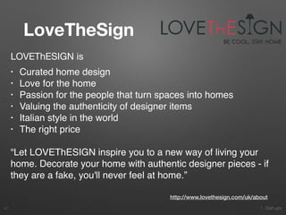 1. Start-ups
LoveTheSign
41
LOVEThESIGN is 

• Curated home design
• Love for the home
• Passion for the people that turn spaces into homes
• Valuing the authenticity of designer items
• Italian style in the world
• The right price
“Let LOVEThESIGN inspire you to a new way of living your
home. Decorate your home with authentic designer pieces - if
they are a fake, you'll never feel at home.”
http://www.lovethesign.com/uk/about
 
