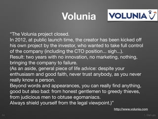1. Start-ups
Volunia
“The Volunia project closed.

In 2012, at public launch time, the creator has been kicked oﬀ
his own project by the investor, who wanted to take full control
of the company (including the CTO position... sigh...).

Result: two years with no innovation, no marketing, nothing,
bringing the company to failure.

(As an aside, general piece of life advice: despite your
enthusiasm and good faith, never trust anybody, as you never
really know a person.

Beyond words and appearances, you can really ﬁnd anything,
good but also bad: from honest gentlemen to greedy thieves,
from judicious men to obtuse egomaniacs.

Always shield yourself from the legal viewpoint.)”
64
http://www.volunia.com
 