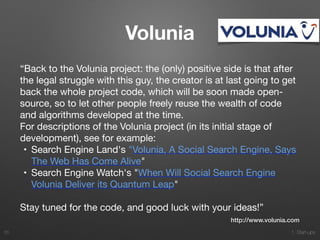 1. Start-ups
Volunia
“Back to the Volunia project: the (only) positive side is that after
the legal struggle with this guy, the creator is at last going to get
back the whole project code, which will be soon made open-
source, so to let other people freely reuse the wealth of code
and algorithms developed at the time.

For descriptions of the Volunia project (in its initial stage of
development), see for example:

	•	 Search Engine Land's "Volunia, A Social Search Engine, Says
The Web Has Come Alive"

	•	 Search Engine Watch's "When Will Social Search Engine
Volunia Deliver its Quantum Leap"

Stay tuned for the code, and good luck with your ideas!”
65
http://www.volunia.com
 