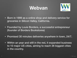 1. Start-ups
Webvan
• Born in 1999 as a online shop and delivery service for
groceries in Silicon Valley, California.
• Founded by Louis Borders, a successful entrepreneur
(founder of Borders Bookstores)
• Promised 30 minutes deliveries anywhere in town, 24/7.
• Within an year and still in the red, it expanded business
to 10 major US cities, aiming to reach 26 biggest cities
in the country.
72
 