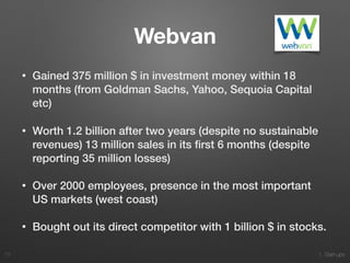 1. Start-ups
Webvan
• Gained 375 million $ in investment money within 18
months (from Goldman Sachs, Yahoo, Sequoia Capital
etc)
• Worth 1.2 billion after two years (despite no sustainable
revenues) 13 million sales in its ﬁrst 6 months (despite
reporting 35 million losses)
• Over 2000 employees, presence in the most important
US markets (west coast)
• Bought out its direct competitor with 1 billion $ in stocks.
73
 