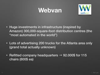 1. Start-ups
Webvan
• Huge investments in infrastructure (inspired by
Amazon) 300,000-square-foot distribution centres (the
“most automated in the world”)
• Lots of advertising 200 trucks for the Atlanta area only
(grand total actually unknown)
• Reﬁtted company headquarters → 92.000$ for 115
chairs (800$ ea)
74
 