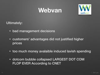 1. Start-ups
Webvan
Ultimately:
• bad management decisions
• customers' advantages did not justiﬁed higher
prices
• too much money avalaible induced lavish spending
• dotcom bubble collapsed LARGEST DOT COM
FLOP EVER According to CNET
76
 
