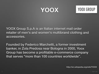 1. Start-ups
YOOX
YOOX Group S.p.A is an Italian internet mail order
retailer of men's and women's multibrand clothing and
accessories.
Founded by Federico Marchetti, a former investment
banker, in Zola Predosa near Bologna in 2000, Yoox
Group has become a proﬁtable e-commerce company
that serves "more than 100 countries worldwide”.
11
http://en.wikipedia.org/wiki/YOOX
 