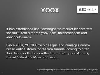 1. Start-ups
YOOX
It has established itself amongst the market leaders with
the multi-brand stores yoox.com, thecorner.com and
shoescribe.com.
Since 2006, YOOX Group designs and manages mono-
brand online stores for fashion brands looking to offer
their latest collection on the Internet (Emporio Armani,
Diesel, Valentino, Moschino, ecc.).
12
http://www.yooxgroup.com/it/pages/all-news/press-kit/yoox-group/
 