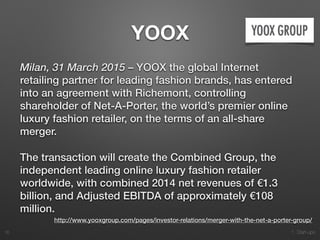 1. Start-ups
YOOX
Milan, 31 March 2015 – YOOX the global Internet
retailing partner for leading fashion brands, has entered
into an agreement with Richemont, controlling
shareholder of Net-A-Porter, the world’s premier online
luxury fashion retailer, on the terms of an all-share
merger.
The transaction will create the Combined Group, the
independent leading online luxury fashion retailer
worldwide, with combined 2014 net revenues of €1.3
billion, and Adjusted EBITDA of approximately €108
million.
16
http://www.yooxgroup.com/pages/investor-relations/merger-with-the-net-a-porter-group/
 