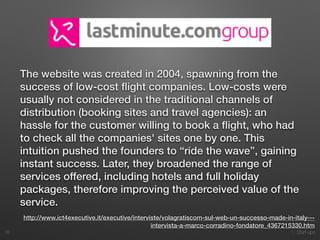 1. Start-ups
The website was created in 2004, spawning from the
success of low-cost ﬂight companies. Low-costs were
usually not considered in the traditional channels of
distribution (booking sites and travel agencies): an
hassle for the customer willing to book a ﬂight, who had
to check all the companies' sites one by one. This
intuition pushed the founders to “ride the wave”, gaining
instant success. Later, they broadened the range of
services offered, including hotels and full holiday
packages, therefore improving the perceived value of the
service.
18
http://www.ict4executive.it/executive/interviste/volagratiscom-sul-web-un-successo-made-in-italy---
intervista-a-marco-corradino-fondatore_4367215330.htm
 