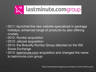1. Start-ups
• 2011: launched the new website specialized in package
holidays; enhanced range of products by also oﬀering
cruises.

• 2012: Rumbo acquisition

• 2013: Jetcost acquisition

• 2014: the Bravoﬂy Rumbo Group debuted on the SIX
Swiss Exchange

• 2015: lastminute.com acquisition and changed the name
to lastminute.com group
20
http://www.lastminutegroup.com/about-us/our-history.aspx
 