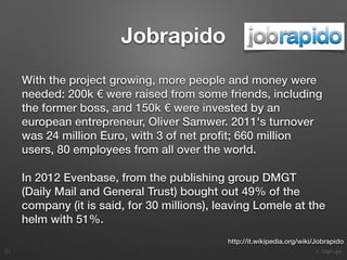 1. Start-ups
Jobrapido
With the project growing, more people and money were
needed: 200k € were raised from some friends, including
the former boss, and 150k € were invested by an
european entrepreneur, Oliver Samwer. 2011's turnover
was 24 million Euro, with 3 of net proﬁt; 660 million
users, 80 employees from all over the world.
In 2012 Evenbase, from the publishing group DMGT
(Daily Mail and General Trust) bought out 49% of the
company (it is said, for 30 millions), leaving Lomele at the
helm with 51%.
24
http://it.wikipedia.org/wiki/Jobrapido
 