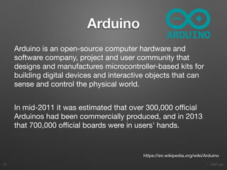 1. Start-ups
Arduino
26
Arduino is an open-source computer hardware and
software company, project and user community that
designs and manufactures microcontroller-based kits for
building digital devices and interactive objects that can
sense and control the physical world.

In mid-2011 it was estimated that over 300,000 oﬃcial
Arduinos had been commercially produced, and in 2013
that 700,000 oﬃcial boards were in users' hands.

https://en.wikipedia.org/wiki/Arduino
 