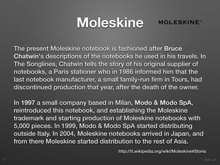 1. Start-ups
Moleskine
The present Moleskine notebook is fashioned after Bruce
Chatwin's descriptions of the notebooks he used in his travels. In
The Songlines, Chatwin tells the story of his original supplier of
notebooks, a Paris stationer who in 1986 informed him that the
last notebook manufacturer, a small family-run ﬁrm in Tours, had
discontinued production that year, after the death of the owner.
In 1997 a small company based in Milan, Modo & Modo SpA,
reintroduced this notebook, and establishing the Moleskine
trademark and starting production of Moleskine notebooks with
5,000 pieces. In 1999, Modo & Modo SpA started distributing
outside Italy. In 2004, Moleskine notebooks arrived in Japan, and
from there Moleskine started distribution to the rest of Asia.
27
http://it.wikipedia.org/wiki/Moleskine#Storia
 