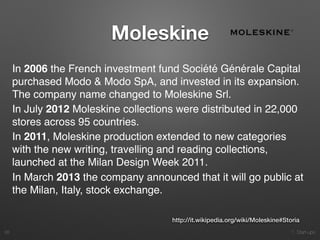 1. Start-ups
Moleskine
28
http://it.wikipedia.org/wiki/Moleskine#Storia
In 2006 the French investment fund Société Générale Capital
purchased Modo & Modo SpA, and invested in its expansion.
The company name changed to Moleskine Srl.
In July 2012 Moleskine collections were distributed in 22,000
stores across 95 countries.
In 2011, Moleskine production extended to new categories
with the new writing, travelling and reading collections,
launched at the Milan Design Week 2011.
In March 2013 the company announced that it will go public at
the Milan, Italy, stock exchange.
 