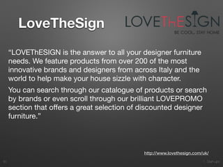1. Start-ups
LoveTheSign
30
http://www.lovethesign.com/uk/
“LOVEThESIGN is the answer to all your designer furniture
needs. We feature products from over 200 of the most
innovative brands and designers from across Italy and the
world to help make your house sizzle with character.

You can search through our catalogue of products or search
by brands or even scroll through our brilliant LOVEPROMO
section that oﬀers a great selection of discounted designer
furniture.”

 