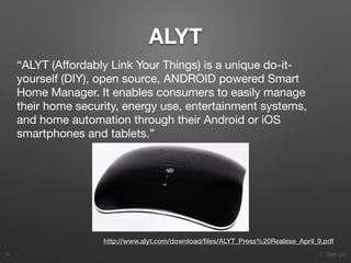 1. Start-ups
ALYT
34
http://www.alyt.com/download/ﬁles/ALYT_Press%20Realese_April_9.pdf
“ALYT (Aﬀordably Link Your Things) is a unique do-it-
yourself (DIY), open source, ANDROID powered Smart
Home Manager. It enables consumers to easily manage
their home security, energy use, entertainment systems,
and home automation through their Android or iOS
smartphones and tablets.”

 