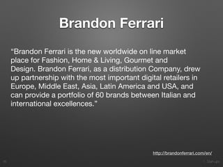 1. Start-ups
Brandon Ferrari
35
http://brandonferrari.com/en/
“Brandon Ferrari is the new worldwide on line market
place for Fashion, Home & Living, Gourmet and
Design. Brandon Ferrari, as a distribution Company, drew
up partnership with the most important digital retailers in
Europe, Middle East, Asia, Latin America and USA, and
can provide a portfolio of 60 brands between Italian and
international excellences.”

 
