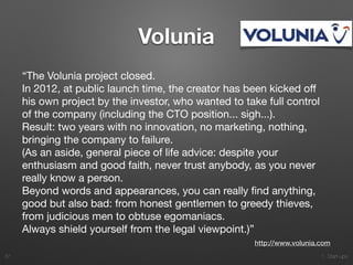 1. Start-ups
Volunia
“The Volunia project closed.

In 2012, at public launch time, the creator has been kicked oﬀ
his own project by the investor, who wanted to take full control
of the company (including the CTO position... sigh...).

Result: two years with no innovation, no marketing, nothing,
bringing the company to failure.

(As an aside, general piece of life advice: despite your
enthusiasm and good faith, never trust anybody, as you never
really know a person.

Beyond words and appearances, you can really ﬁnd anything,
good but also bad: from honest gentlemen to greedy thieves,
from judicious men to obtuse egomaniacs.

Always shield yourself from the legal viewpoint.)”
37
http://www.volunia.com
 