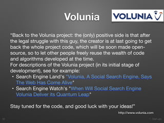 1. Start-ups
Volunia
“Back to the Volunia project: the (only) positive side is that after
the legal struggle with this guy, the creator is at last going to get
back the whole project code, which will be soon made open-
source, so to let other people freely reuse the wealth of code
and algorithms developed at the time.

For descriptions of the Volunia project (in its initial stage of
development), see for example:

	•	 Search Engine Land's "Volunia, A Social Search Engine, Says
The Web Has Come Alive"

	•	 Search Engine Watch's "When Will Social Search Engine
Volunia Deliver its Quantum Leap"

Stay tuned for the code, and good luck with your ideas!”
38
http://www.volunia.com
 