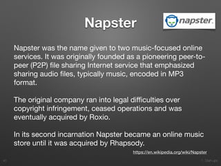 1. Start-ups
Napster
Napster was the name given to two music-focused online
services. It was originally founded as a pioneering peer-to-
peer (P2P) ﬁle sharing Internet service that emphasized
sharing audio ﬁles, typically music, encoded in MP3
format. 

The original company ran into legal diﬃculties over
copyright infringement, ceased operations and was
eventually acquired by Roxio. 

In its second incarnation Napster became an online music
store until it was acquired by Rhapsody.
40
https://en.wikipedia.org/wiki/Napster
 