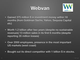 1. Start-ups
Webvan
• Gained 375 million $ in investment money within 18
months (from Goldman Sachs, Yahoo, Sequoia Capital
etc)
• Worth 1.2 billion after two years (despite no sustainable
revenues) 13 million sales in its ﬁrst 6 months (despite
reporting 35 million losses)
• Over 2000 employees, presence in the most important
US markets (west coast)
• Bought out its direct competitor with 1 billion $ in stocks.
46
 