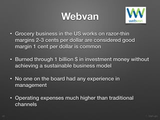 1. Start-ups
Webvan
• Grocery business in the US works on razor-thin
margins 2-3 cents per dollar are considered good
margin 1 cent per dollar is common
• Burned through 1 billion $ in investment money without
achieving a sustainable business model
• No one on the board had any experience in
management
• Operating expenses much higher than traditional
channels
48
 