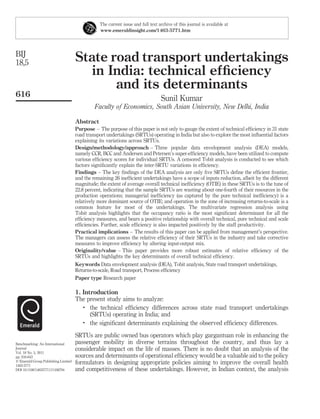 The current issue and full text archive of this journal is available at
                                                www.emeraldinsight.com/1463-5771.htm




BIJ
18,5                                 State road transport undertakings
                                       in India: technical efﬁciency
                                            and its determinants
616
                                                                                 Sunil Kumar
                                              Faculty of Economics, South Asian University, New Delhi, India

                                     Abstract
                                     Purpose – The purpose of this paper is not only to gauge the extent of technical efﬁciency in 31 state
                                     road transport undertakings (SRTUs) operating in India but also to explore the most inﬂuential factors
                                     explaining its variations across SRTUs.
                                     Design/methodology/approach – Three popular data envelopment analysis (DEA) models,
                                     namely CCR, BCC and Andersen and Petersen’s super-efﬁciency models, have been utilized to compute
                                     various efﬁciency scores for individual SRTUs. A censored Tobit analysis is conducted to see which
                                     factors signiﬁcantly explain the inter-SRTU variations in efﬁciency.
                                     Findings – The key ﬁndings of the DEA analysis are only ﬁve SRTUs deﬁne the efﬁcient frontier,
                                     and the remaining 26 inefﬁcient undertakings have a scope of inputs reduction, albeit by the different
                                     magnitude; the extent of average overall technical inefﬁciency (OTIE) in these SRTUs is to the tune of
                                     22.8 percent, indicating that the sample SRTUs are wasting about one-fourth of their resources in the
                                     production operations; managerial inefﬁciency (as captured by the pure technical inefﬁciency) is a
                                     relatively more dominant source of OTIE; and operation in the zone of increasing returns-to-scale is a
                                     common feature for most of the undertakings. The multivariate regression analysis using
                                     Tobit analysis highlights that the occupancy ratio is the most signiﬁcant determinant for all the
                                     efﬁciency measures, and bears a positive relationship with overall technical, pure technical and scale
                                     efﬁciencies. Further, scale efﬁciency is also impacted positively by the staff productivity.
                                     Practical implications – The results of this paper can be applied from management’s perspective.
                                     The managers can assess the relative efﬁciency of their SRTUs in the industry and take corrective
                                     measures to improve efﬁciency by altering input-output mix.
                                     Originality/value – This paper provides more robust estimates of relative efﬁciency of the
                                     SRTUs and highlights the key determinants of overall technical efﬁciency.
                                     Keywords Data envelopment analysis (DEA), Tobit analysis, State road transport undertakings,
                                     Returns-to-scale, Road transport, Process efﬁciency
                                     Paper type Research paper

                                     1. Introduction
                                     The present study aims to analyze:
                                        .
                                           the technical efﬁciency differences across state road transport undertakings
                                           (SRTUs) operating in India; and
                                        .
                                           the signiﬁcant determinants explaining the observed efﬁciency differences.

                                     SRTUs are public owned bus operators which play gargantuan role in enhancing the
Benchmarking: An International       passenger mobility in diverse terrains throughout the country, and thus lay a
Journal                              considerable impact on the life of masses. There is no doubt that an analysis of the
Vol. 18 No. 5, 2011
pp. 616-643                          sources and determinants of operational efﬁciency would be a valuable aid to the policy
q Emerald Group Publishing Limited   formulators in designing appropriate policies aiming to improve the overall health
1463-5771
DOI 10.1108/14635771111166794        and competitiveness of these undertakings. However, in Indian context, the analysis
 