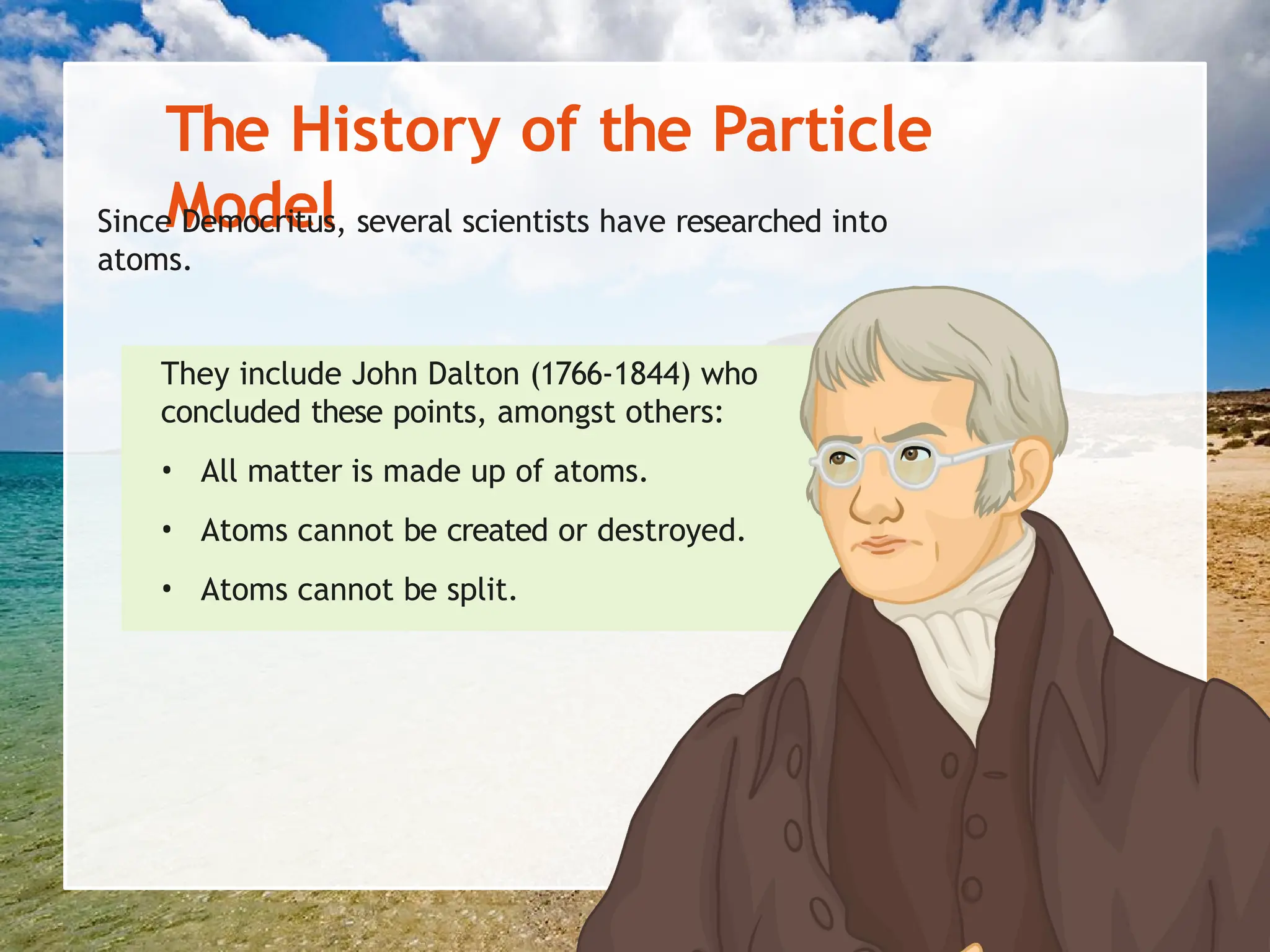 The History of the Particle
Model
Since Democritus, several scientists have researched into
atoms.
They include John Dalton (1766-1844) who
concluded these points, amongst others:
• All matter is made up of atoms.
• Atoms cannot be created or destroyed.
• Atoms cannot be split.
 