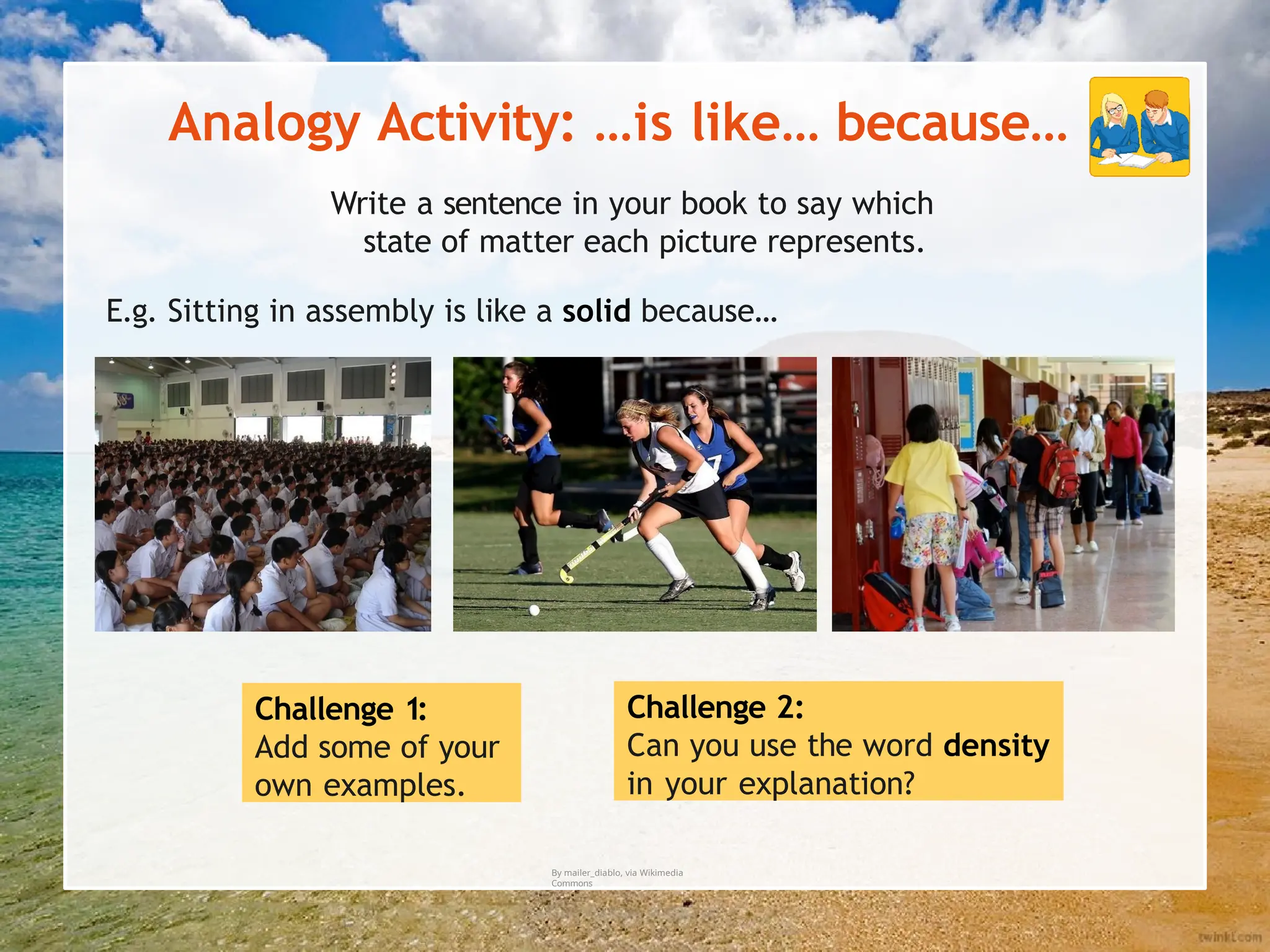 Analogy Activity: …is like… because…
Challenge 1:
Add some of your
own examples.
Challenge 2:
Can you use the word density
in your explanation?
By mailer_diablo, via Wikimedia
Commons
Write a sentence in your book to say which
state of matter each picture represents.
E.g. Sitting in assembly is like a solid because…
 