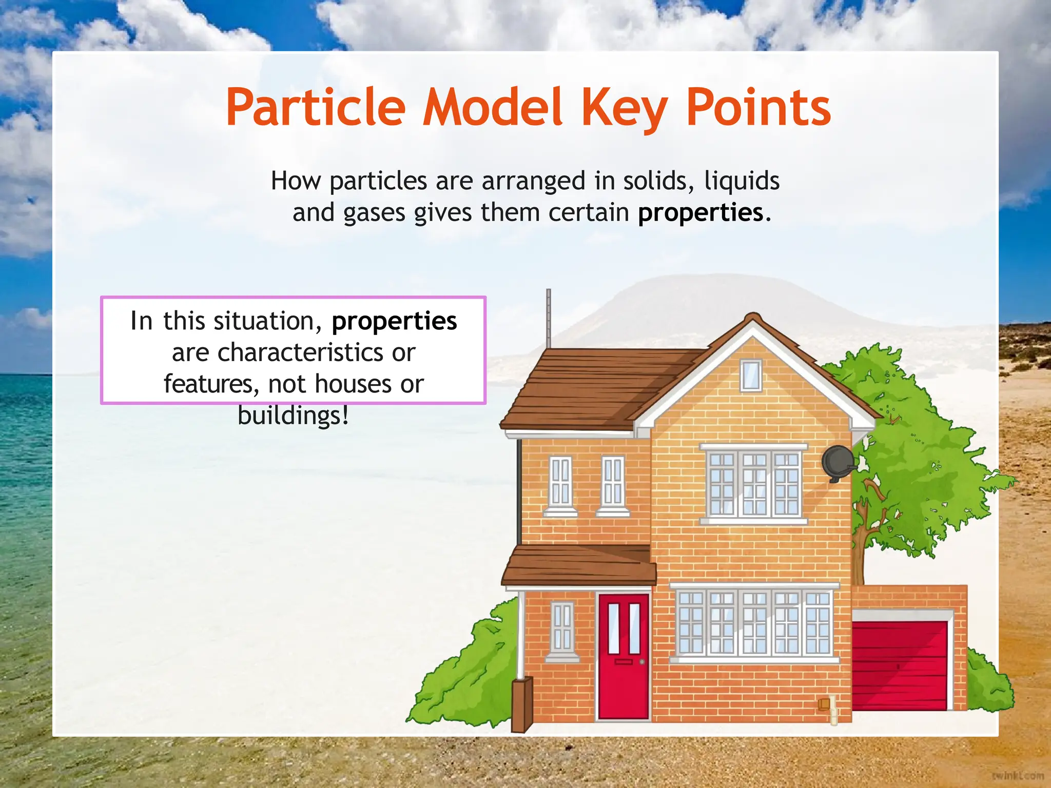 Particle Model Key Points
How particles are arranged in solids, liquids
and gases gives them certain properties.
In this situation, properties
are characteristics or
features, not houses or
buildings!
 