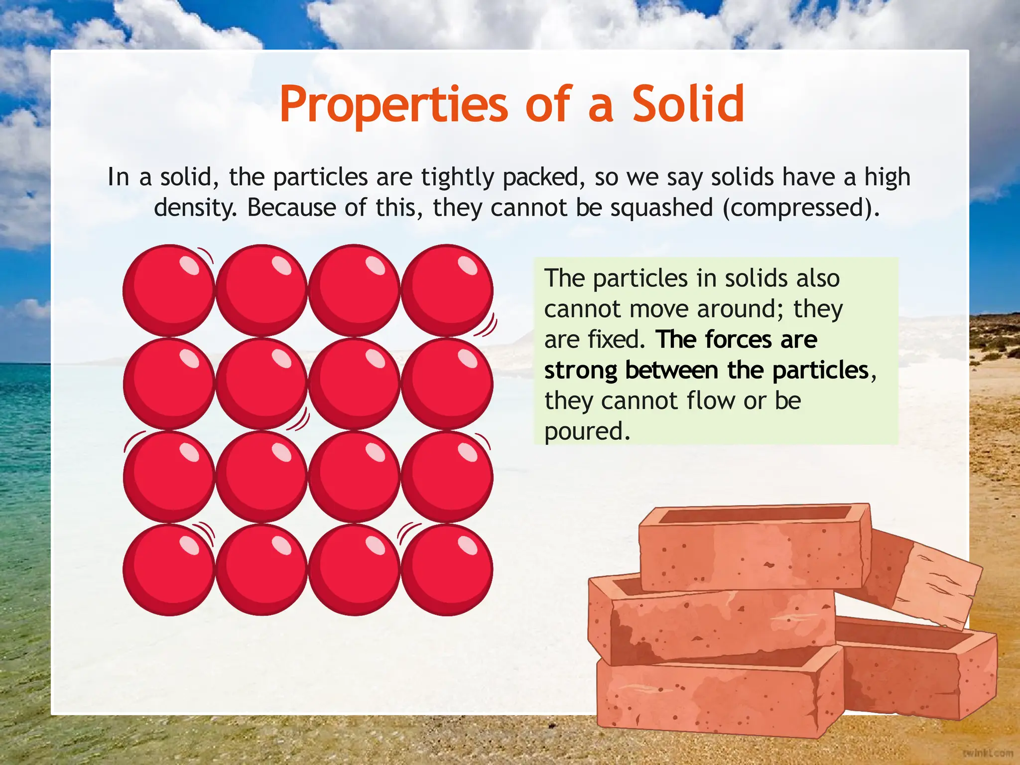 Properties of a Solid
In a solid, the particles are tightly packed, so we say solids have a high
density. Because of this, they cannot be squashed (compressed).
The particles in solids also
cannot move around; they
are fixed. The forces are
strong between the particles,
they cannot flow or be
poured.
 